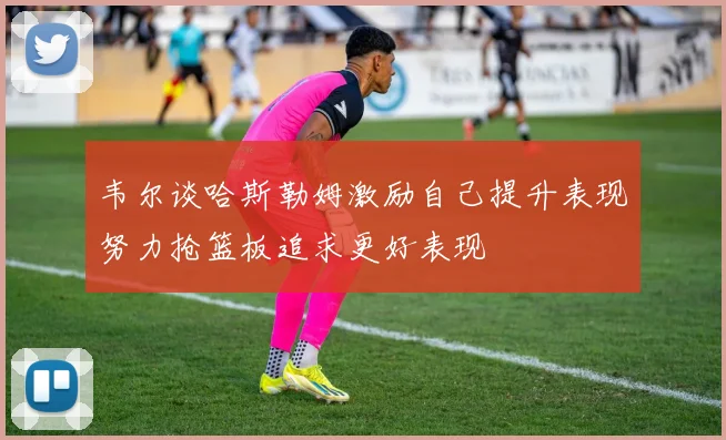 韦尔谈哈斯勒姆激励自己提升表现努力抢篮板追求更好表现