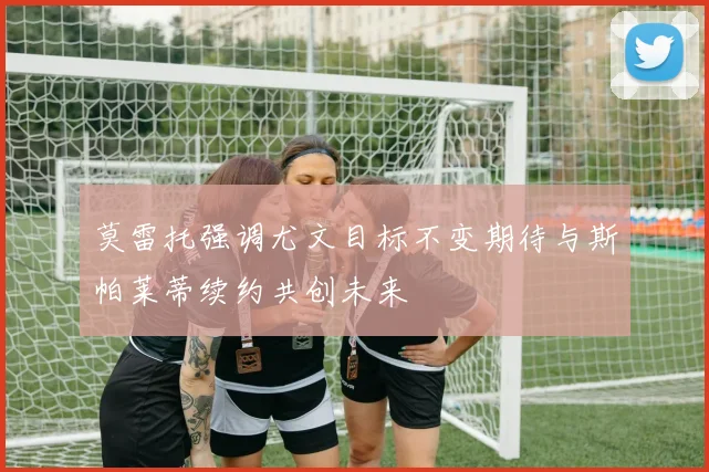 莫雷托强调尤文目标不变期待与斯帕莱蒂续约共创未来