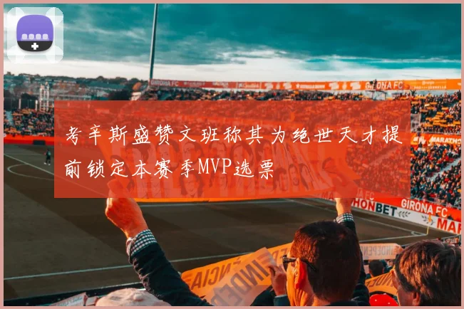 考辛斯盛赞文班称其为绝世天才提前锁定本赛季MVP选票