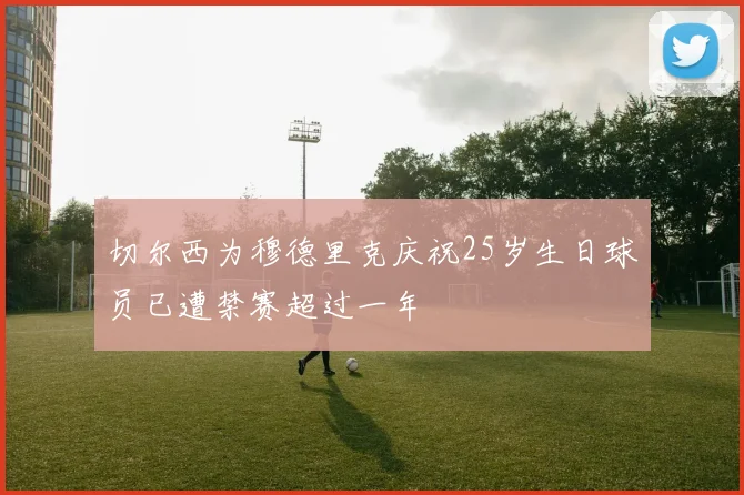切尔西为穆德里克庆祝25岁生日球员已遭禁赛超过一年