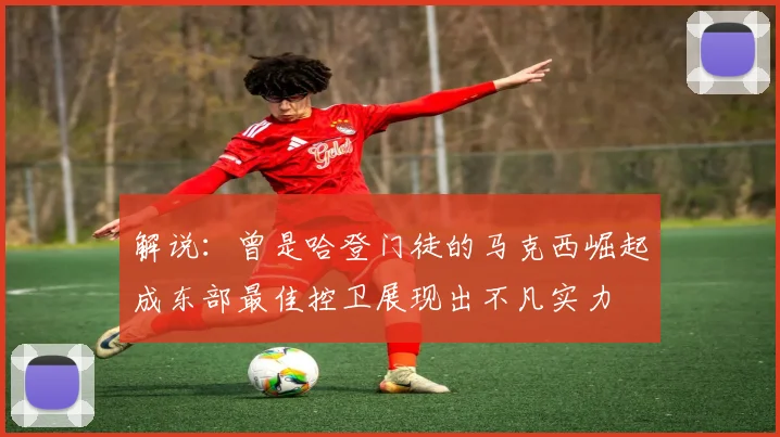 解说：曾是哈登门徒的马克西崛起成东部最佳控卫展现出不凡实力