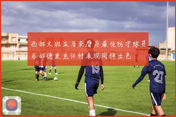 西部文班亚马荣膺月最佳防守球员东部德里克怀特表现同样出色