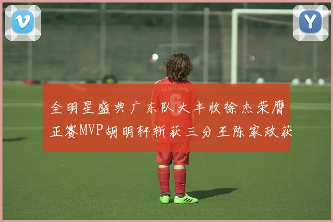全明星盛典广东队大丰收徐杰荣膺正赛MVP胡明轩斩获三分王陈家政获星锐MVP