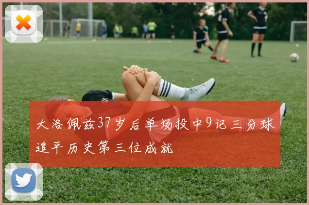 大洛佩兹37岁后单场投中9记三分球追平历史第三位成就