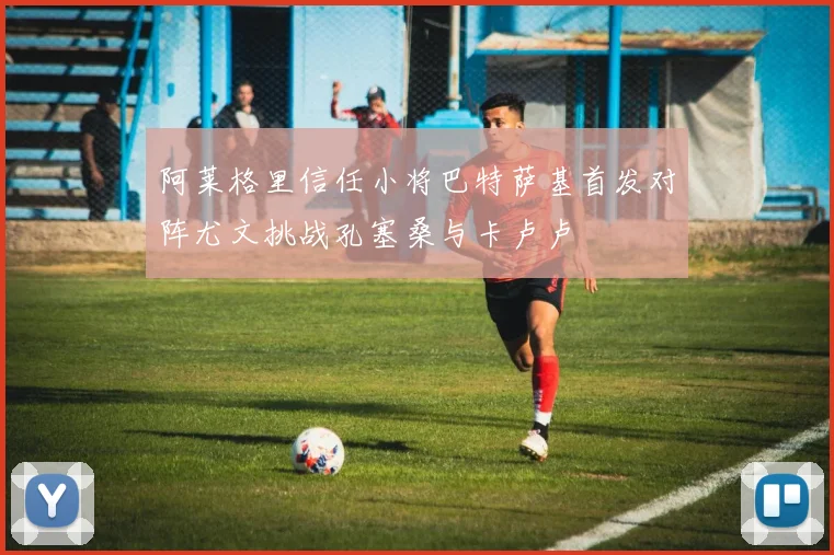 阿莱格里信任小将巴特萨基首发对阵尤文挑战孔塞桑与卡卢卢