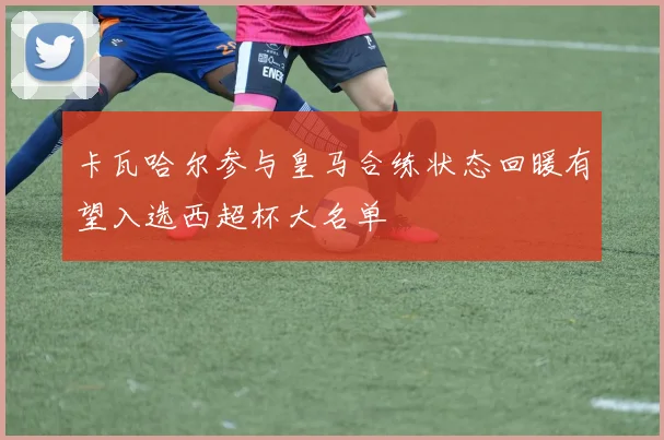 卡瓦哈尔参与皇马合练状态回暖有望入选西超杯大名单