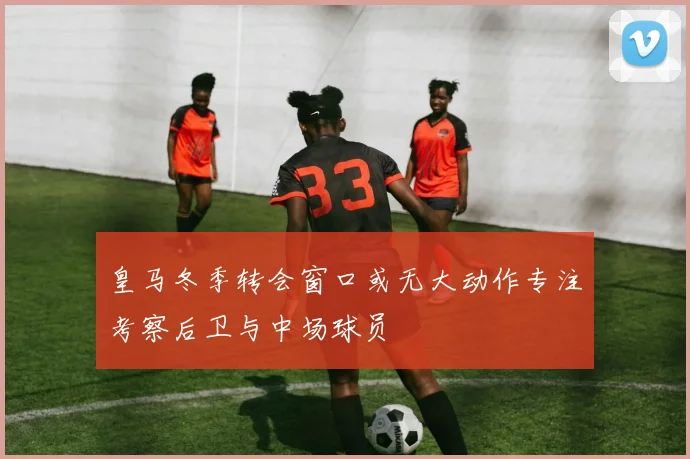 皇马冬季转会窗口或无大动作专注考察后卫与中场球员