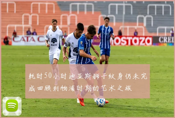 耗时50小时迪亚斯狮子纹身仍未完成回顾利物浦时期的艺术之旅
