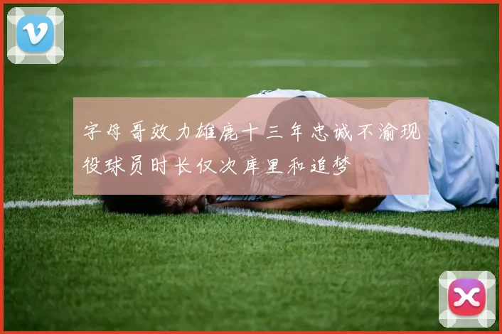 字母哥效力雄鹿十三年忠诚不渝现役球员时长仅次库里和追梦