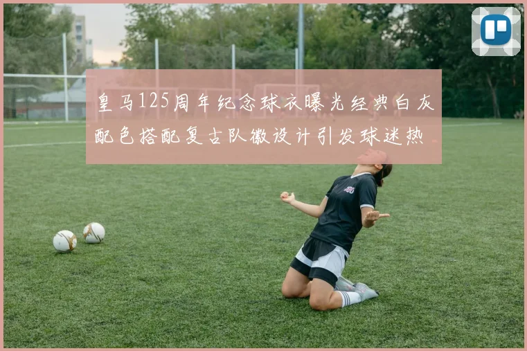 皇马125周年纪念球衣曝光经典白灰配色搭配复古队徽设计引发球迷热议