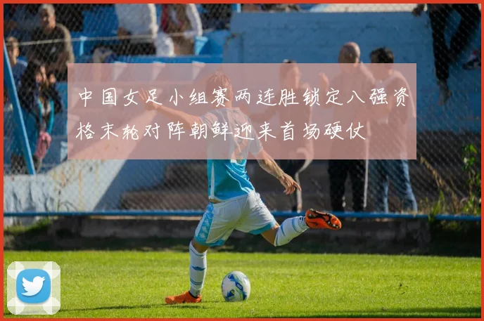 中国女足小组赛两连胜锁定八强资格末轮对阵朝鲜迎来首场硬仗
