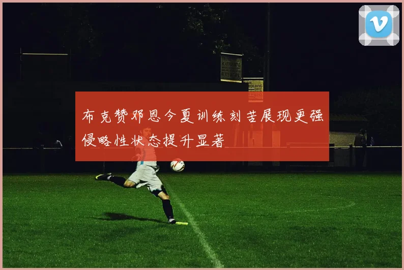 布克赞邓恩今夏训练刻苦展现更强侵略性状态提升显著