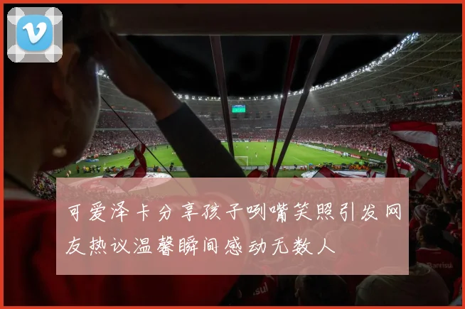 可爱泽卡分享孩子咧嘴笑照引发网友热议温馨瞬间感动无数人