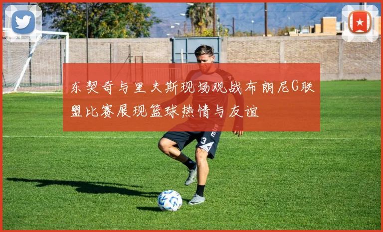 东契奇与里夫斯现场观战布朗尼G联盟比赛展现篮球热情与友谊