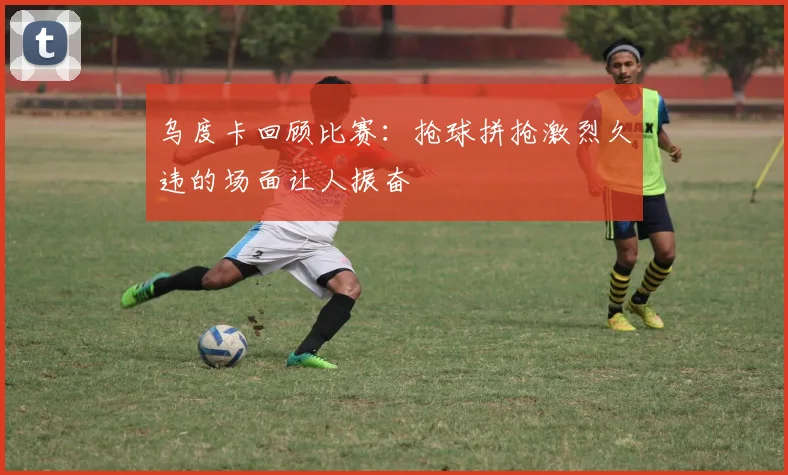 乌度卡回顾比赛：抢球拼抢激烈久违的场面让人振奋