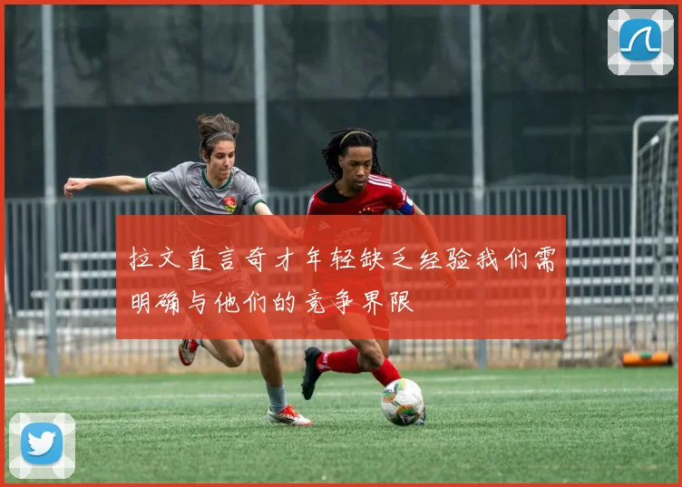 拉文直言奇才年轻缺乏经验我们需明确与他们的竞争界限