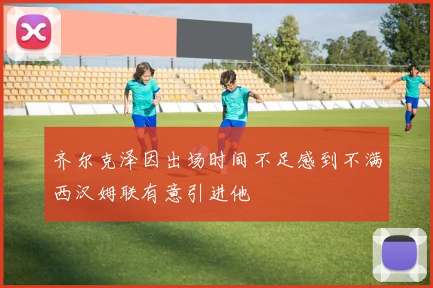 齐尔克泽因出场时间不足感到不满西汉姆联有意引进他