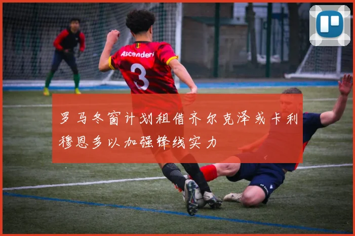 罗马冬窗计划租借齐尔克泽或卡利穆恩多以加强锋线实力