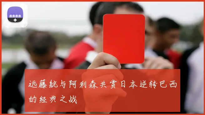 远藤航与阿利森共赏日本逆转巴西的经典之战
