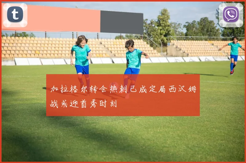 加拉格尔转会热刺已成定局西汉姆战或迎首秀时刻