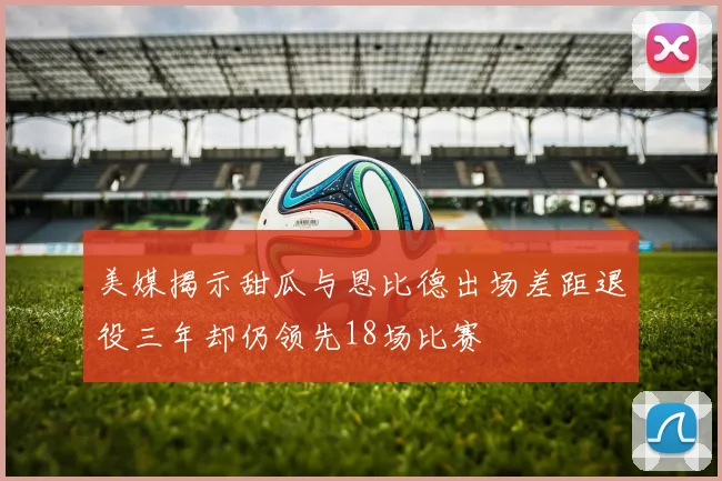美媒揭示甜瓜与恩比德出场差距退役三年却仍领先18场比赛