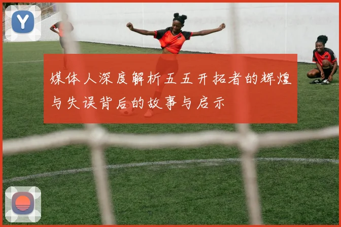 媒体人深度解析五五开拓者的辉煌与失误背后的故事与启示
