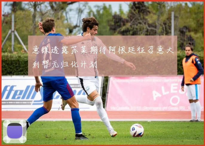 意媒透露苏莱期待阿根廷征召意大利暂无归化计划