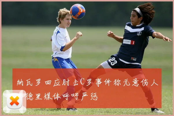 纳瓦罗回应肘击C罗事件称无意伤人马德里媒体呼吁严惩