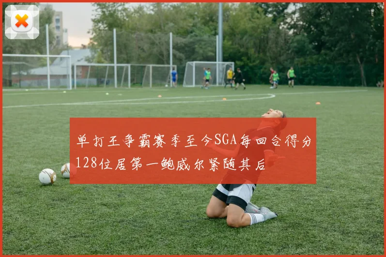 单打王争霸赛季至今SGA每回合得分128位居第一鲍威尔紧随其后