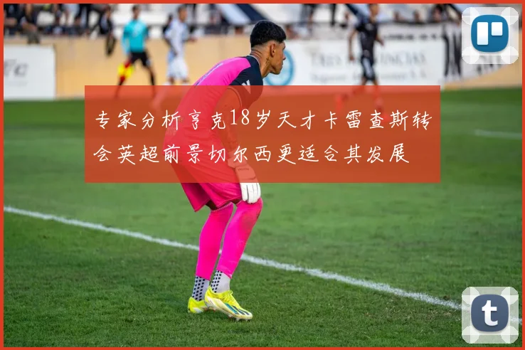 专家分析亨克18岁天才卡雷查斯转会英超前景切尔西更适合其发展