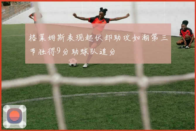 格莱姆斯表现起伏却助攻如潮第三节独得9分助球队追分