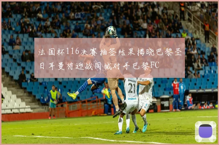 法国杯116决赛抽签结果揭晓巴黎圣日耳曼将迎战同城对手巴黎FC