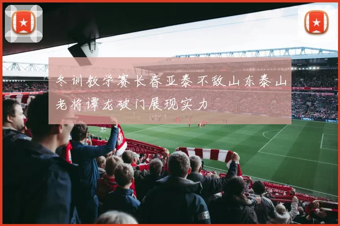 冬训教学赛长春亚泰不敌山东泰山老将谭龙破门展现实力