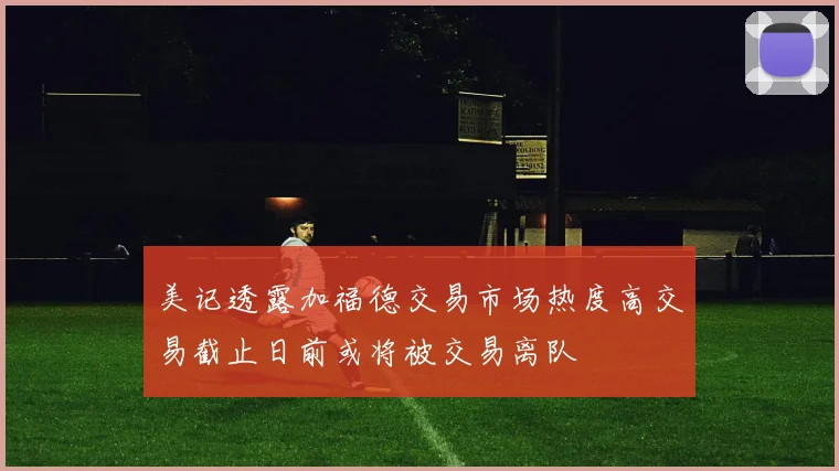 美记透露加福德交易市场热度高交易截止日前或将被交易离队