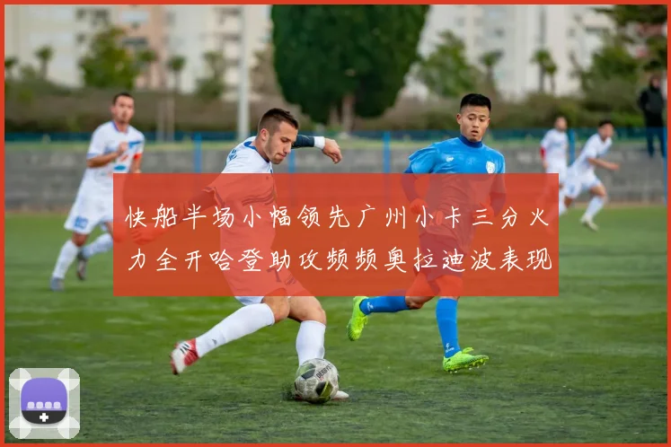 快船半场小幅领先广州小卡三分火力全开哈登助攻频频奥拉迪波表现抢眼