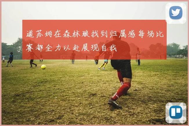 道苏姆在森林狼找到归属感每场比赛都全力以赴展现自我