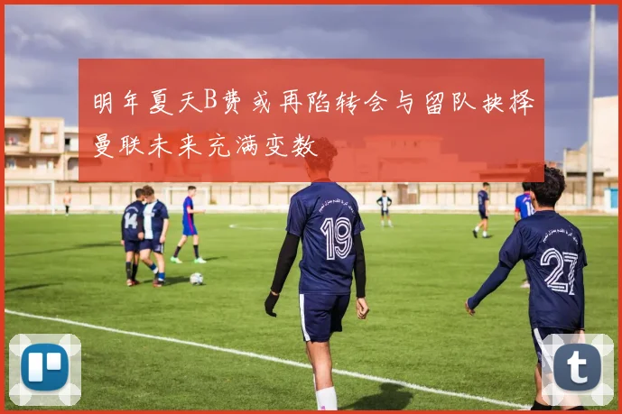 明年夏天B费或再陷转会与留队抉择曼联未来充满变数