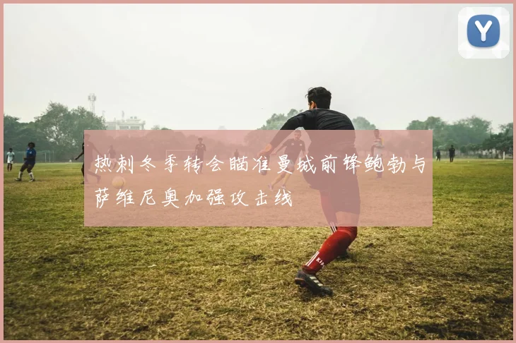 热刺冬季转会瞄准曼城前锋鲍勃与萨维尼奥加强攻击线