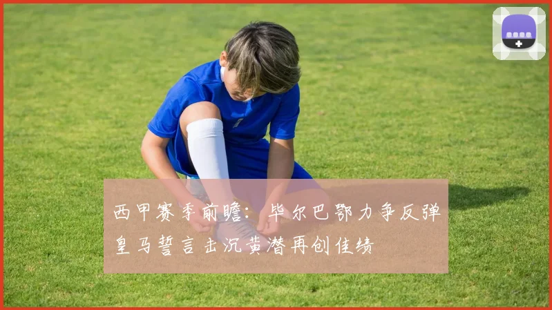西甲赛季前瞻：毕尔巴鄂力争反弹皇马誓言击沉黄潜再创佳绩
