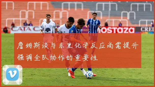 詹姆斯谈与东里化学反应尚需提升强调全队协作的重要性