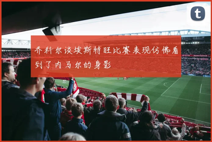 乔科尔谈埃斯特旺比赛表现仿佛看到了内马尔的身影