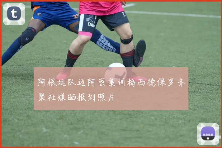阿根廷队迈阿密集训梅西德保罗齐聚社媒晒报到照片