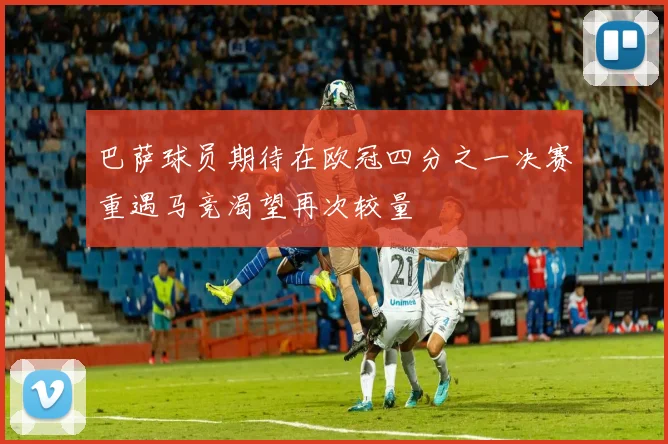 巴萨球员期待在欧冠四分之一决赛重遇马竞渴望再次较量