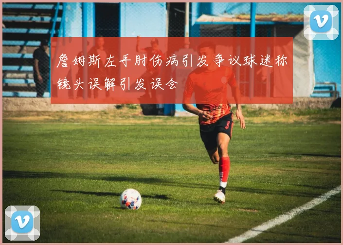 詹姆斯左手肘伤病引发争议球迷称镜头误解引发误会