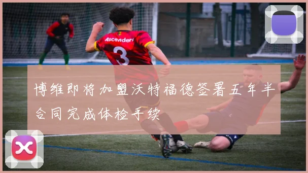 博维即将加盟沃特福德签署五年半合同完成体检手续