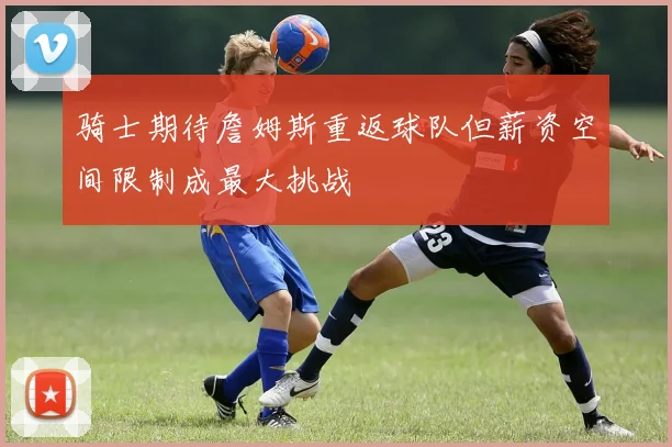 骑士期待詹姆斯重返球队但薪资空间限制成最大挑战